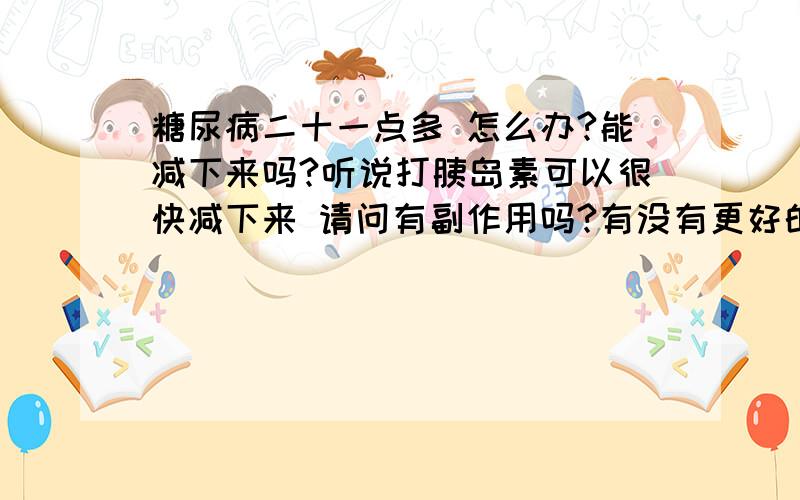 糖尿病二十一点多 怎么办?能减下来吗?听说打胰岛素可以很快减下来 请问有副作用吗?有没有更好的办法