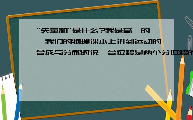 “矢量和”是什么?我是高一的,我们的物理课本上讲到运动的合成与分解时说,合位移是两个分位移的矢量和,请问一下矢量和是什么,