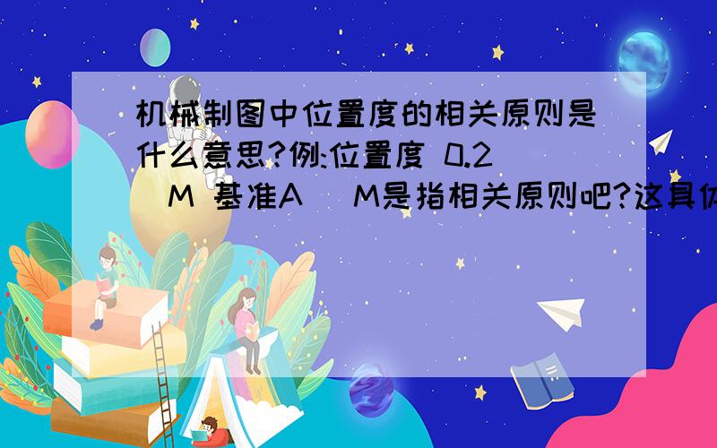 机械制图中位置度的相关原则是什么意思?例:位置度 0.2圏M 基准A 圏M是指相关原则吧?这具体是什么呢?