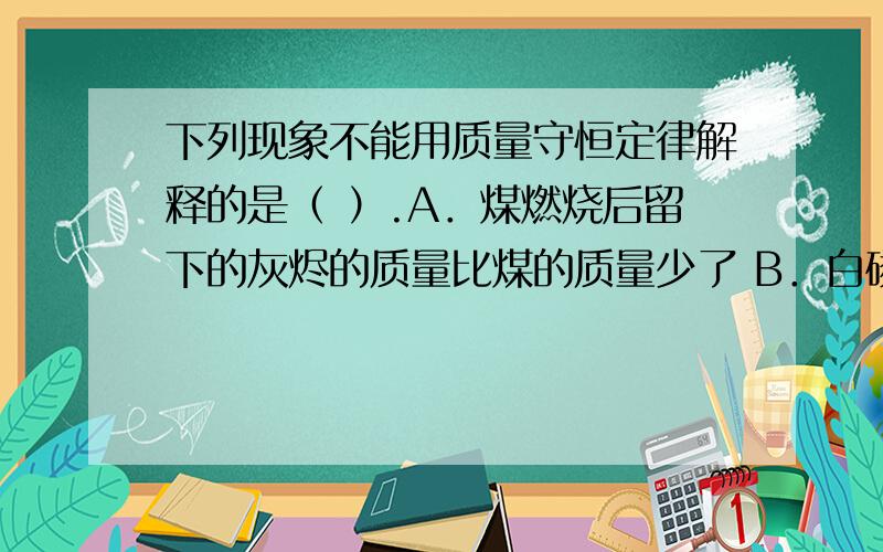 下列现象不能用质量守恒定律解释的是（ ）.A．煤燃烧后留下的灰烬的质量比煤的质量少了 B．白磷在密闭的下列现象不能用质量守恒定律解释的是（ ）.A．煤燃烧后留下的灰烬的质量比煤