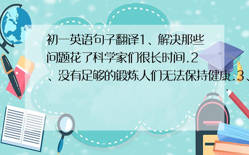 初一英语句子翻译1、解决那些问题花了科学家们很长时间.2、没有足够的锻炼人们无法保持健康.3、我妹妹经常带外国朋友参观她的厂.4、如果你反复练习骑车,我相信你很快就会骑得很好.5、