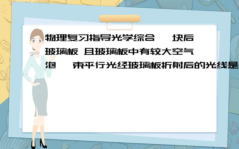 物理复习指导光学综合 一块后玻璃板 且玻璃板中有较大空气泡 一束平行光经玻璃板折射后的光线是 急A平行的.B汇聚的.C发散的..D无法确定是厚玻璃板