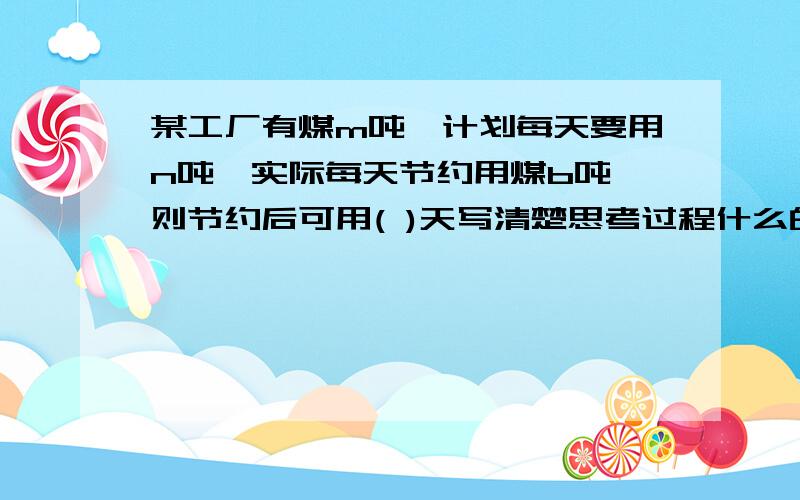 某工厂有煤m吨,计划每天要用n吨,实际每天节约用煤b吨,则节约后可用( )天写清楚思考过程什么的..