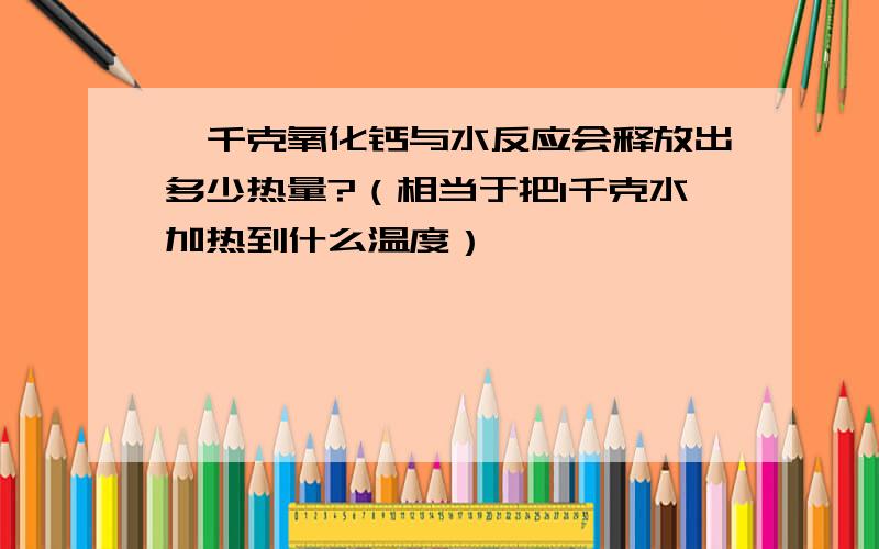 一千克氧化钙与水反应会释放出多少热量?（相当于把1千克水加热到什么温度）