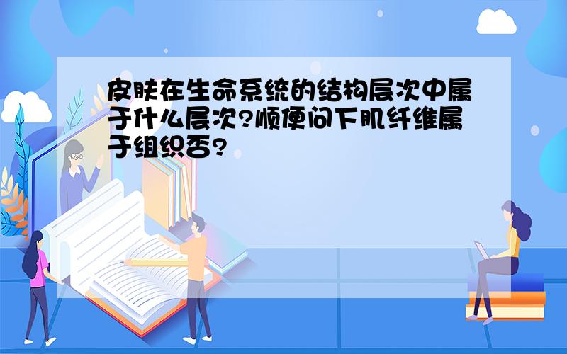 皮肤在生命系统的结构层次中属于什么层次?顺便问下肌纤维属于组织否?