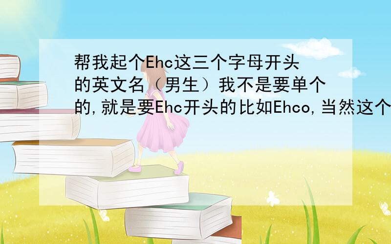 帮我起个Ehc这三个字母开头的英文名（男生）我不是要单个的,就是要Ehc开头的比如Ehco,当然这个是女生名.要不重新组词也行,只要好读的