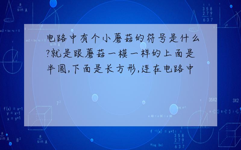 电路中有个小蘑菇的符号是什么?就是跟蘑菇一模一样的上面是半圆,下面是长方形,连在电路中