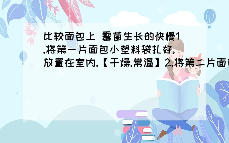 比较面包上 霉菌生长的快慢1.将第一片面包小塑料袋扎好,放置在室内.【干燥,常温】2.将第二片面包滴上几滴水,再用透明小塑料袋扎好,放置在室内.【潮湿,常温】3.将第三片面包几滴水,再用