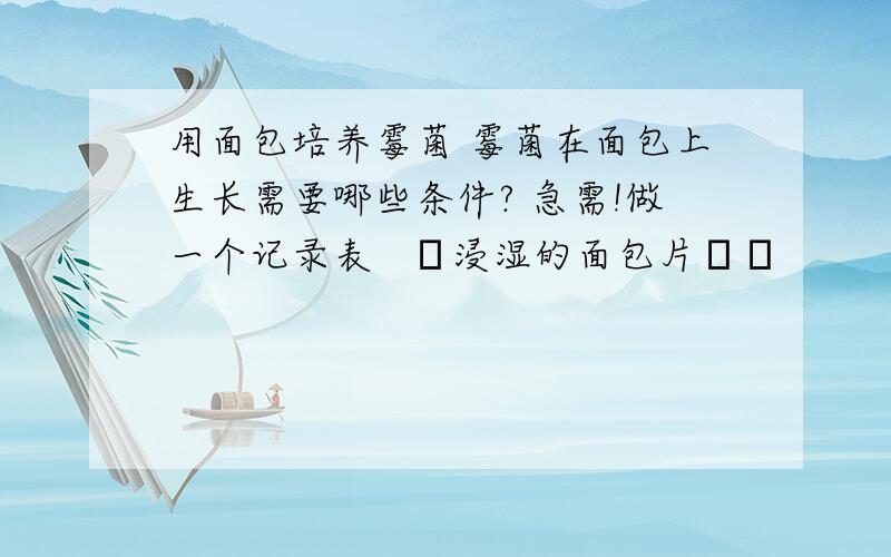 用面包培养霉菌 霉菌在面包上生长需要哪些条件? 急需!做一个记录表   浸湿的面包片         未浸湿的面包片是否有霉菌出现霉菌出现部位是否有霉菌出现霉菌出现部位第一天第二天