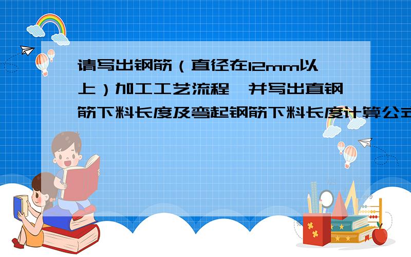 请写出钢筋（直径在12mm以上）加工工艺流程,并写出直钢筋下料长度及弯起钢筋下料长度计算公式（不考虑钢请各位学建筑的朋友或者是懂这个的朋友帮帮忙,给个准确的答案,谢谢你们了,