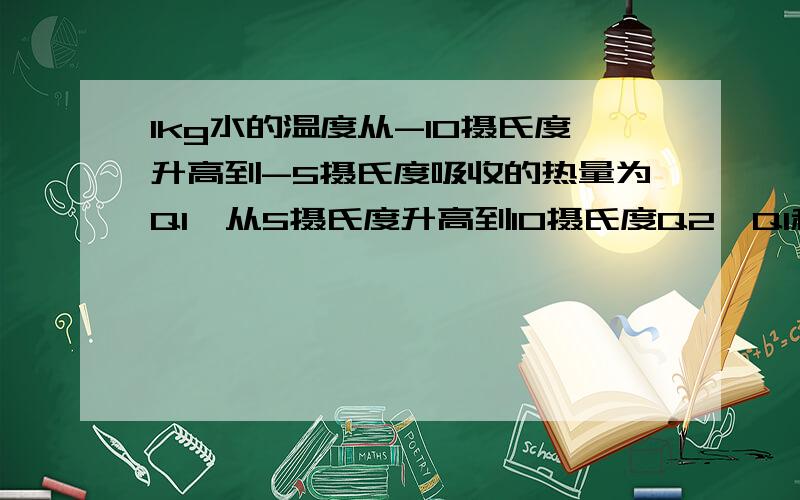 1kg水的温度从-10摄氏度升高到-5摄氏度吸收的热量为Q1,从5摄氏度升高到10摄氏度Q2,Q1和Q2的大小关系为如题