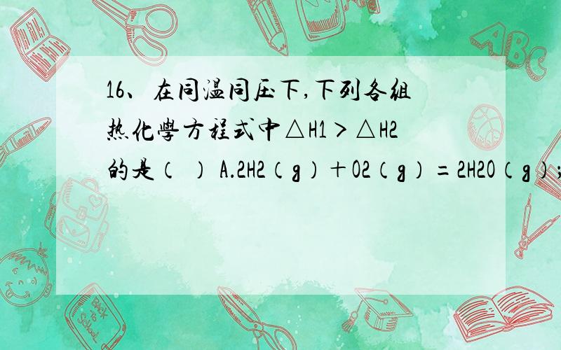 16、在同温同压下,下列各组热化学方程式中△H1＞△H2的是（ ） A．2H2（g）＋O2（g）=2H2O（g）；△H1 2H216、在同温同压下,下列各组热化学方程式中△H1＞△H2的是（ ）A．2H2（g）＋O2（g）=2H2O