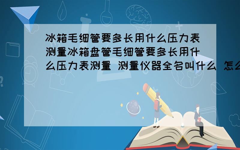 冰箱毛细管要多长用什么压力表测量冰箱盘管毛细管要多长用什么压力表测量 测量仪器全名叫什么 怎么测量毛细管直径?那位师傅教教