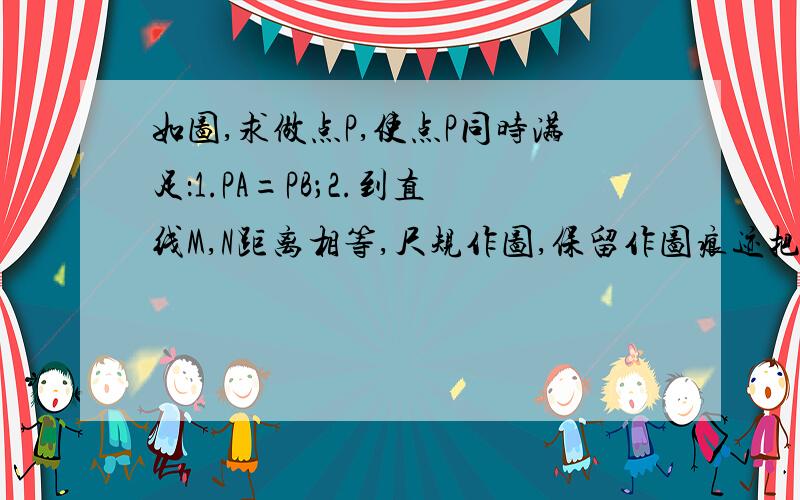 如图,求做点P,使点P同时满足：1.PA=PB；2.到直线M,N距离相等,尺规作图,保留作图痕迹把图传上来,好在送20分