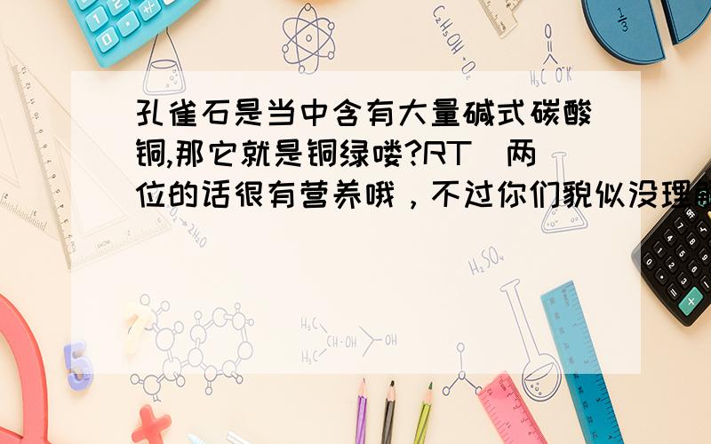 孔雀石是当中含有大量碱式碳酸铜,那它就是铜绿喽?RT．两位的话很有营养哦，不过你们貌似没理解我的意思，抱歉，我词不达意，我的本意是成分（如果碱式碳酸铜就说是铜绿的话，那世界