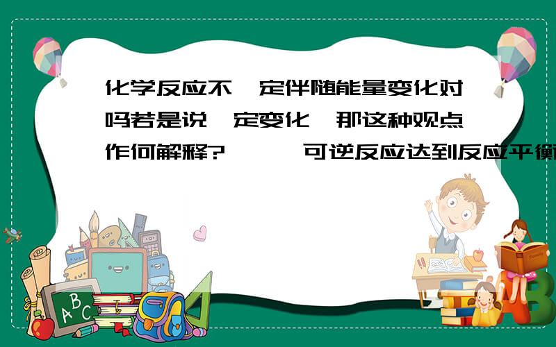 化学反应不一定伴随能量变化对吗若是说一定变化,那这种观点作何解释?——【可逆反应达到反应平衡时,生成物和反应物物质的量不变,但反应仍在进行,这时的化学反应宏观上是没有能量的