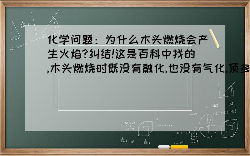 化学问题：为什么木头燃烧会产生火焰?纠结!这是百科中找的,木头燃烧时既没有融化,也没有气化,顶多发出光亮,怎么会生成火焰呢?