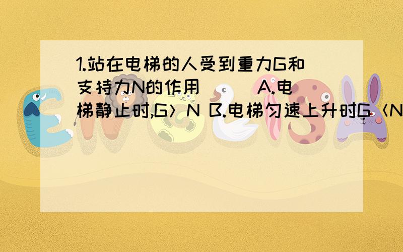 1.站在电梯的人受到重力G和支持力N的作用（ ） A.电梯静止时,G＞N B.电梯匀速上升时G＜NC.电梯匀速下降时,G＞N D.电梯匀速上升时或匀速下急