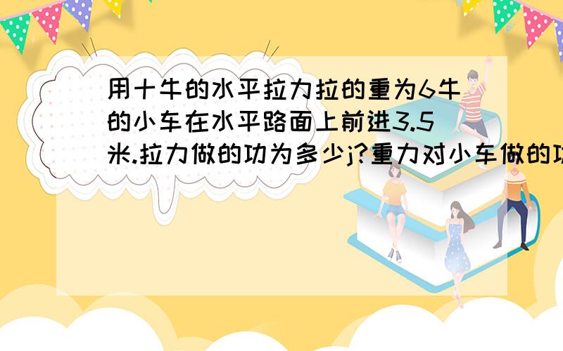 用十牛的水平拉力拉的重为6牛的小车在水平路面上前进3.5米.拉力做的功为多少j?重力对小车做的功为多少j?