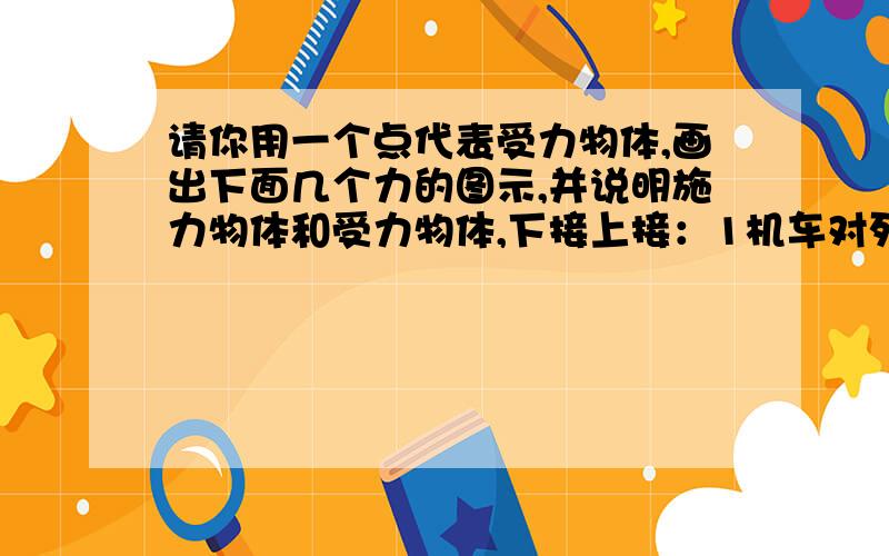 请你用一个点代表受力物体,画出下面几个力的图示,并说明施力物体和受力物体,下接上接：1机车对列车水平向右的牵引力1.5×10的5次方N；2悬绳对重物竖直向上的拉力50N；3铁锤对钉子竖直向