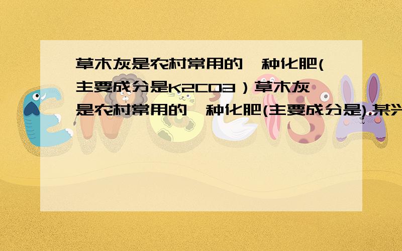 草木灰是农村常用的一种化肥(主要成分是K2CO3）草木灰是农村常用的一种化肥(主要成分是).某兴趣小组为了测定草木灰中的含量,取现有的草木灰7.5g逐滴加入稀盐酸至恰好完全反应,消耗稀盐