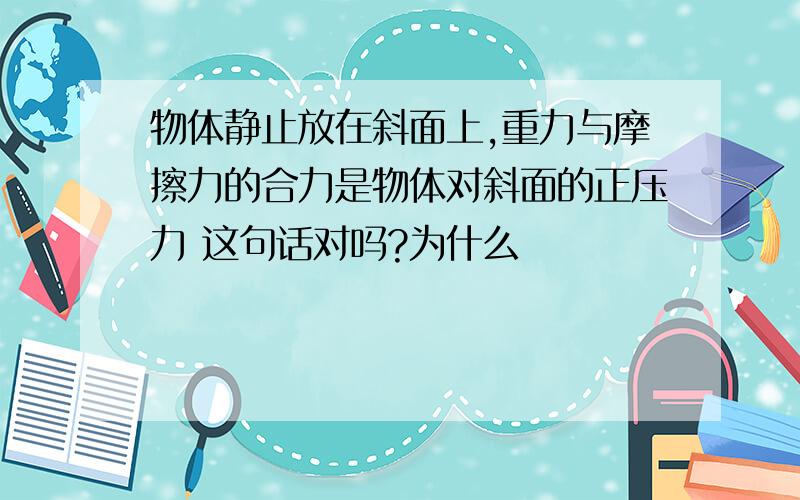 物体静止放在斜面上,重力与摩擦力的合力是物体对斜面的正压力 这句话对吗?为什么