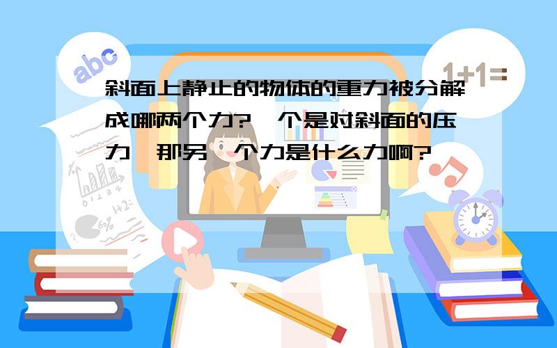 斜面上静止的物体的重力被分解成哪两个力?一个是对斜面的压力,那另一个力是什么力啊?