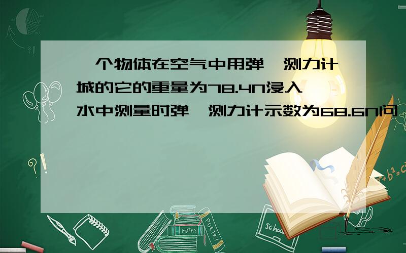 一个物体在空气中用弹簧测力计城的它的重量为78.4N浸入水中测量时弹簧测力计示数为68.6N问,1）物体所受的浮力为多少?（2）物体的体积是多少?（3）物体的密度是多少?