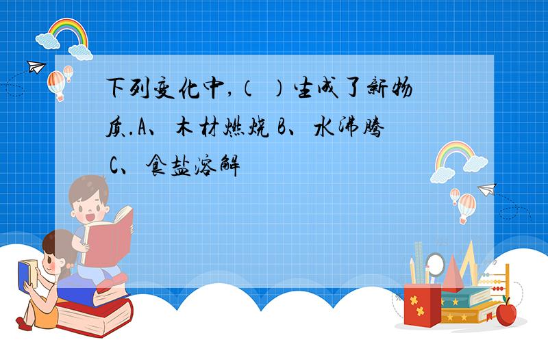 下列变化中,（ ）生成了新物质.A、木材燃烧 B、水沸腾 C、食盐溶解