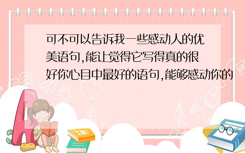 可不可以告诉我一些感动人的优美语句,能让觉得它写得真的很好你心目中最好的语句,能够感动你的