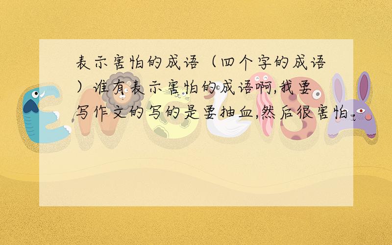 表示害怕的成语（四个字的成语）谁有表示害怕的成语啊,我要写作文的写的是要抽血,然后很害怕