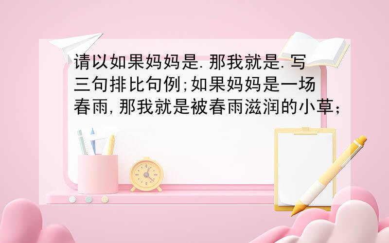 请以如果妈妈是.那我就是.写三句排比句例;如果妈妈是一场春雨,那我就是被春雨滋润的小草；