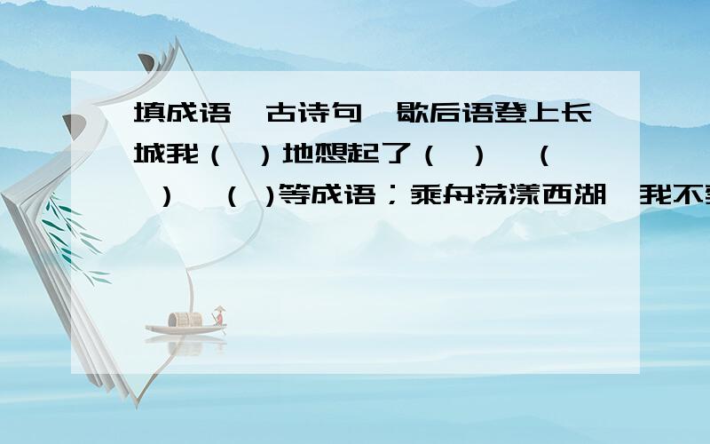 填成语、古诗句、歇后语登上长城我（ ）地想起了（ ）、（ ）、（ )等成语；乘舟荡漾西湖,我不禁想起“（ ）,( )”等古诗句；来到海边,我想起了（ ）、（ )、（ ）等成语；攀上了泰山,