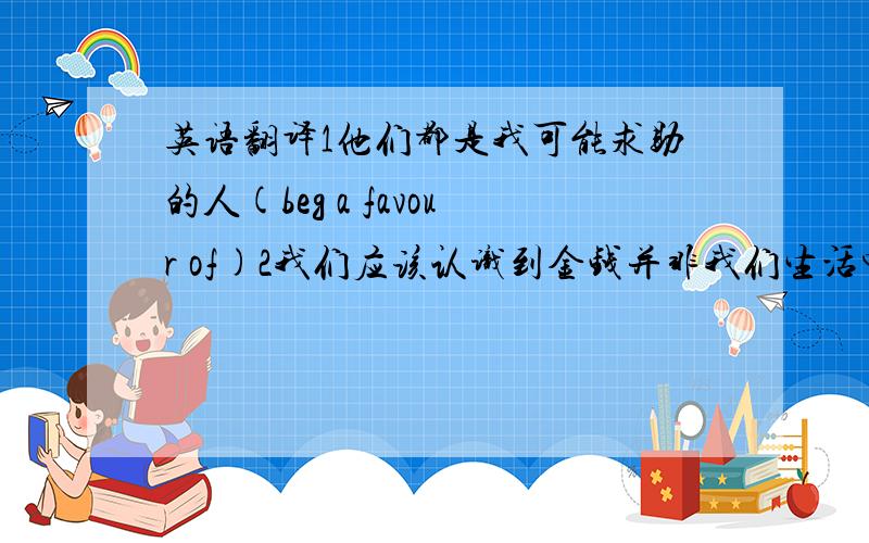 英语翻译1他们都是我可能求助的人(beg a favour of)2我们应该认识到金钱并非我们生活中所追求的唯一目标(aware)3通过和孩子交流,我们可以缩小代沟(by)作业怎么可能3句吗．．只是卷子上的我实