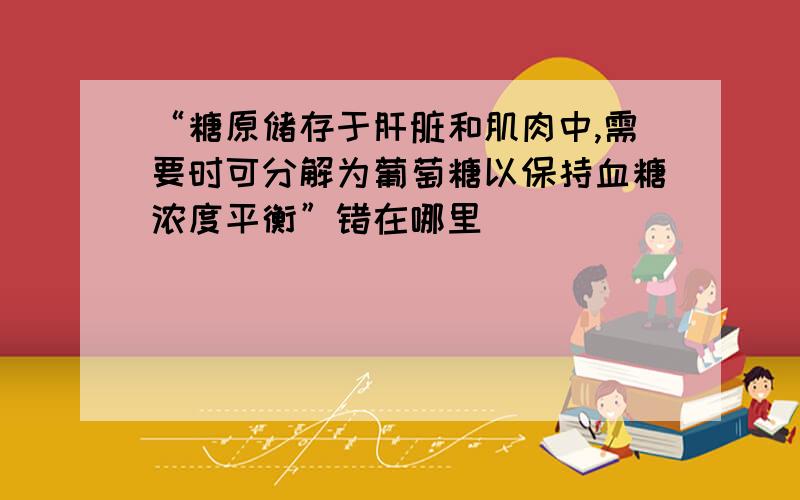 “糖原储存于肝脏和肌肉中,需要时可分解为葡萄糖以保持血糖浓度平衡”错在哪里