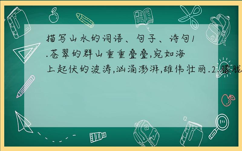 描写山水的词语、句子、诗句1.苍翠的群山重重叠叠,宛如海上起伏的波涛,汹涌澎湃,雄伟壮丽.2.朦胧的远山,笼罩着一层轻纱,影影绰绰,在飘渺的云烟中忽远忽近,若即若离.就像是几笔淡墨,抹