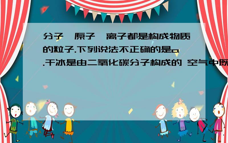 分子、原子、离子都是构成物质的粒子.下列说法不正确的是a.干冰是由二氧化碳分子构成的 空气中既有分子构成的物质又有原子构成的物质 c.氯化钠是由阴、阳离子构成的 d.过氧化氢是由氢