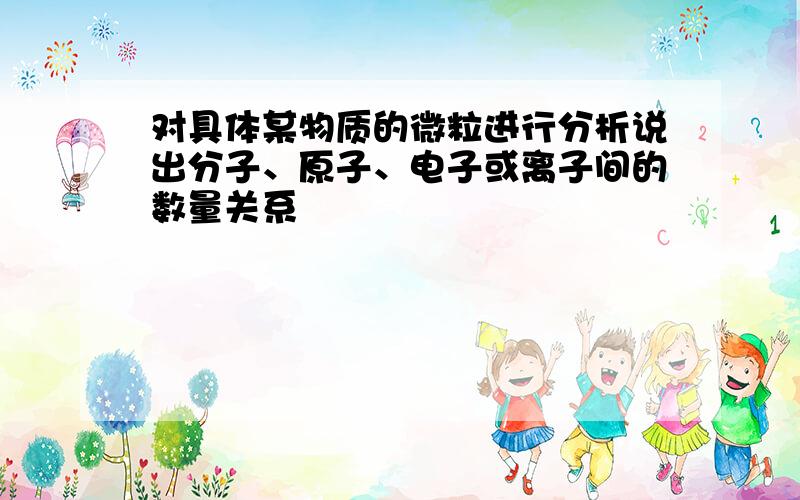 对具体某物质的微粒进行分析说出分子、原子、电子或离子间的数量关系