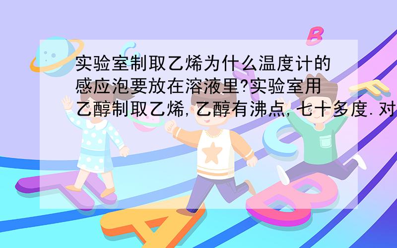 实验室制取乙烯为什么温度计的感应泡要放在溶液里?实验室用乙醇制取乙烯,乙醇有沸点,七十多度.对于水的液体来说,它的最高温度大约是100摄氏度,超过这个温度就不再以液体的形式存在,而