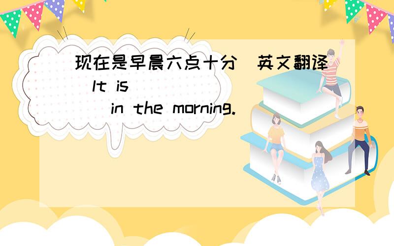 现在是早晨六点十分（英文翻译）lt is (  )  (  )in the morning.