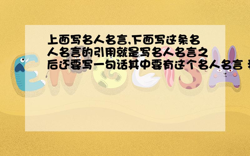 上面写名人名言,下面写这条名人名言的引用就是写名人名言之后还要写一句话其中要有这个名人名言 我要30条跪求  如果写的好,我多给分