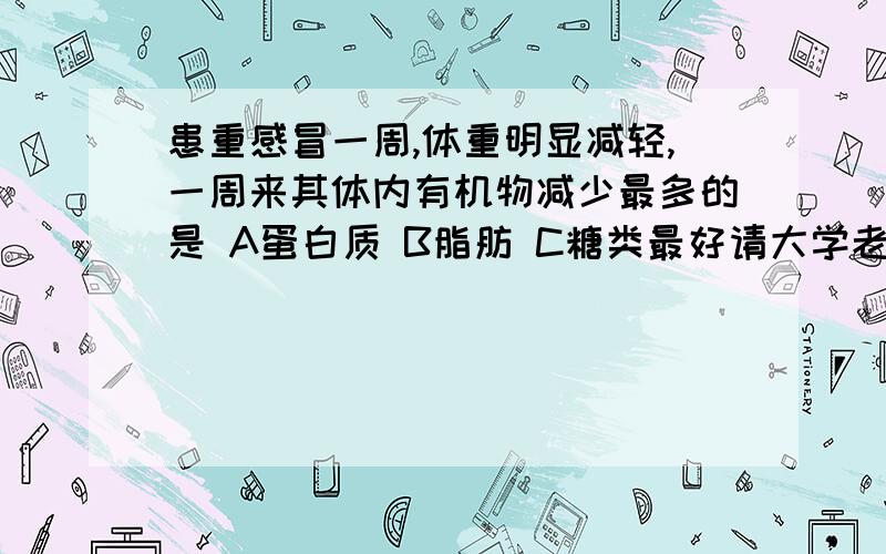 患重感冒一周,体重明显减轻,一周来其体内有机物减少最多的是 A蛋白质 B脂肪 C糖类最好请大学老师关注下