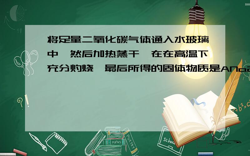 将足量二氧化碳气体通入水玻璃中,然后加热蒸干,在在高温下充分灼烧,最后所得的固体物质是ANa2Sio3bNa2Co3,SiO2