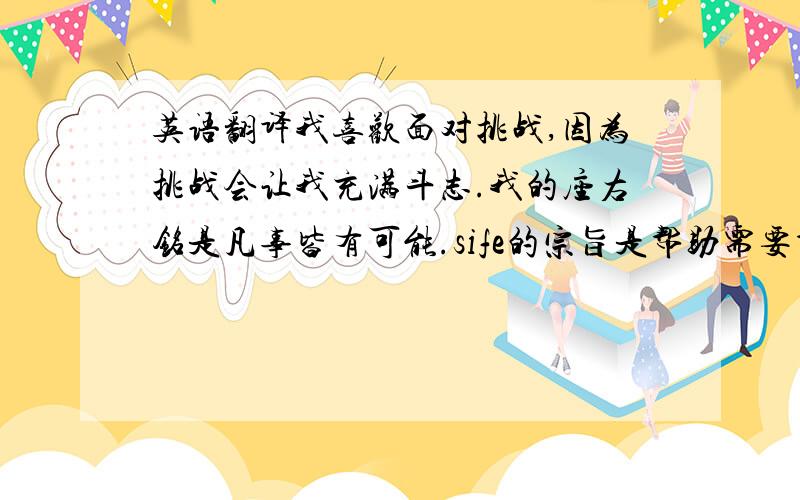 英语翻译我喜欢面对挑战,因为挑战会让我充满斗志.我的座右铭是凡事皆有可能.sife的宗旨是帮助需要帮助的人,是运用所学的经济知识,提高受众的收入.（很重要的面试,希望可以非常准确,）