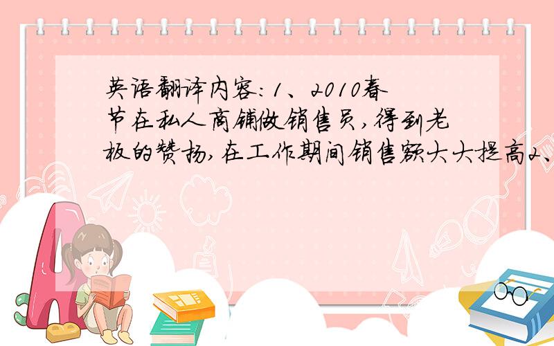 英语翻译内容：1、2010春节在私人商铺做销售员,得到老板的赞扬,在工作期间销售额大大提高2、2010年暑假在东莞虎门徳源玩具公司做员工,得到组长领导的赞扬,几乎每次都超额完成任务3、2009