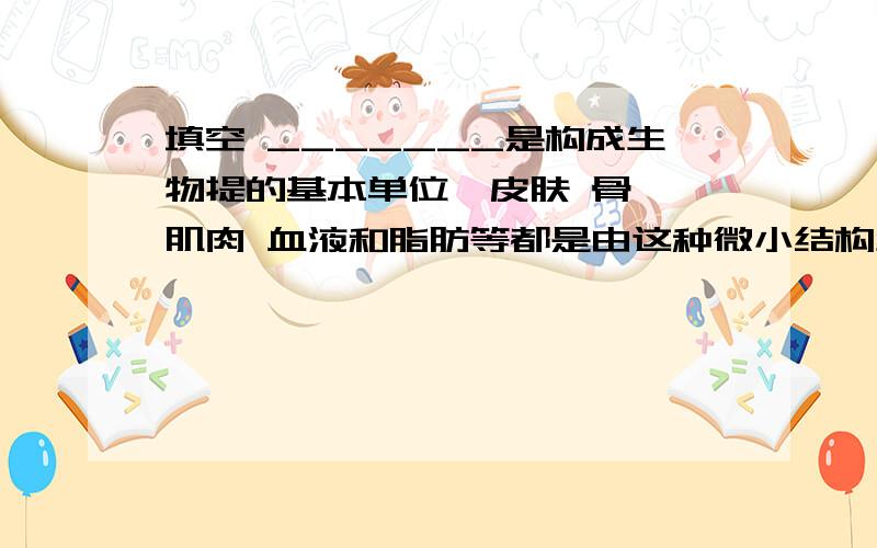 填空 _______是构成生物提的基本单位,皮肤 骨骼 肌肉 血液和脂肪等都是由这种微小结构组成的._______是构成生物提的基本单位,皮肤 骨骼 肌肉 血液和脂肪等都是由这种微小结构组成的.大多数