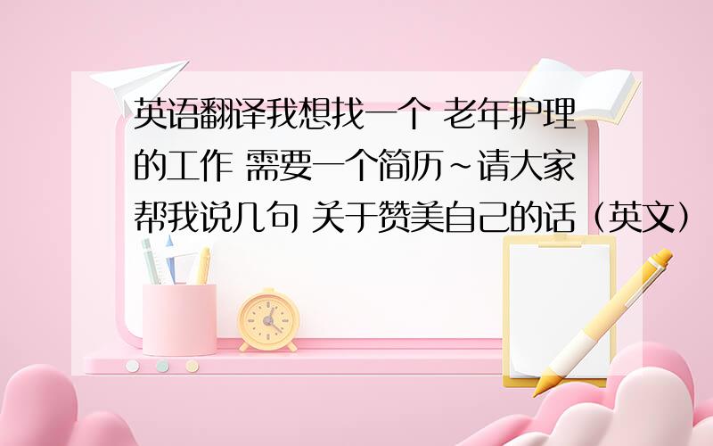 英语翻译我想找一个 老年护理的工作 需要一个简历~请大家帮我说几句 关于赞美自己的话（英文） 比如说:我是很有活力负责人的人.我喜欢和老年人在一起.我能胜任这份工作···等等等等