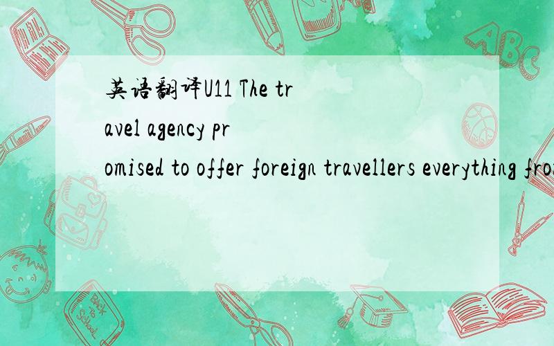 英语翻译U11 The travel agency promised to offer foreign travellers everything from historical monuments and castles to modern leisure activities .2 Under the severe attack from enemy aircraft,the troops were forced to retreat from the front.3 Sur