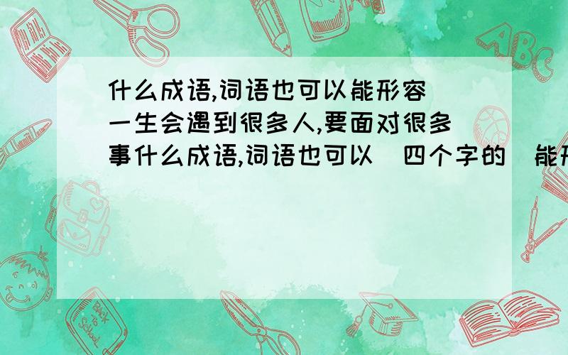 什么成语,词语也可以能形容 一生会遇到很多人,要面对很多事什么成语,词语也可以（四个字的）能形容 一生会遇到很多人,要面对很多事,大概就是这个意思 知道的亲们,特急的,