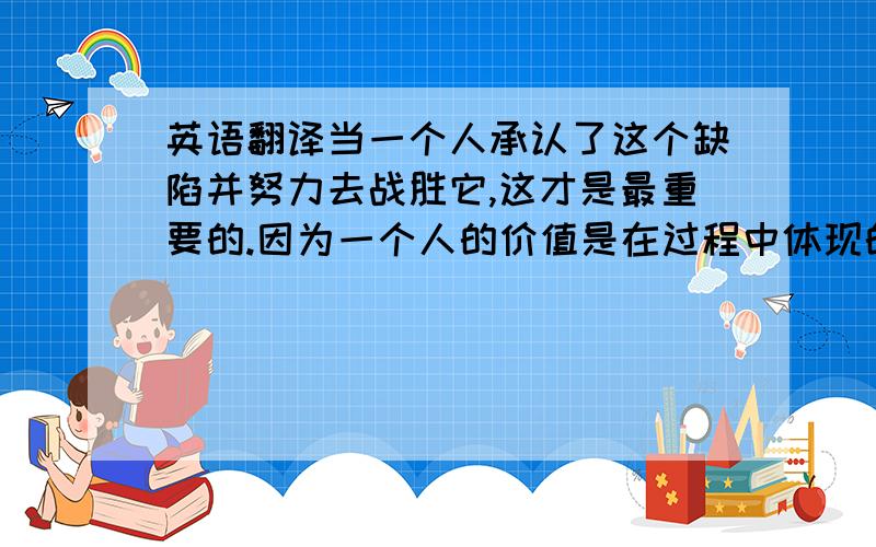 英语翻译当一个人承认了这个缺陷并努力去战胜它,这才是最重要的.因为一个人的价值是在过程中体现的,即使什么也没收获到,那也是胜利.老渔夫就是敢于挑战自己的胜利者,他有着无与伦比